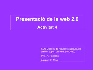 Presentació de la web 2.0 Activitat 4 Curs Disseny de recursos audiovisuals amb el suport del web 2.0 (2010) Prof. A. Rabassa Alumne: E. Mora 