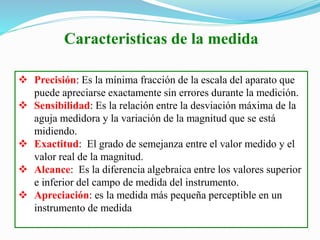 Caracteristicas de la medida
 Precisión: Es la mínima fracción de la escala del aparato que
puede apreciarse exactamente sin errores durante la medición.
 Sensibilidad: Es la relación entre la desviación máxima de la
aguja medidora y la variación de la magnitud que se está
midiendo.
 Exactitud: El grado de semejanza entre el valor medido y el
valor real de la magnitud.
 Alcance: Es la diferencia algebraica entre los valores superior
e inferior del campo de medida del instrumento.
 Apreciación: es la medida más pequeña perceptible en un
instrumento de medida
 