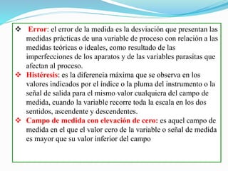  Error: el error de la medida es la desviación que presentan las
medidas prácticas de una variable de proceso con relación a las
medidas teóricas o ideales, como resultado de las
imperfecciones de los aparatos y de las variables parasitas que
afectan al proceso.
 Histéresis: es la diferencia máxima que se observa en los
valores indicados por el índice o la pluma del instrumento o la
señal de salida para el mismo valor cualquiera del campo de
medida, cuando la variable recorre toda la escala en los dos
sentidos, ascendente y descendentes.
 Campo de medida con elevación de cero: es aquel campo de
medida en el que el valor cero de la variable o señal de medida
es mayor que su valor inferior del campo
 