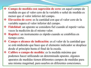  Campo de medida con supresión de cero: en aquel campo de
medida en que el valor cero de la variable o señal de medida es
menor que el valor inferior del campo.
 Elevación de cero: es la cantidad con que el valor cero de la
variable supera el valor inferior del campo.
 Fidelidad: un aparato se considera fiel cuando al repetir varias
veces la medición da el mismo valor.
 Rapidez: un instrumento es rápido cuando se estabiliza en
tiempo corto.
 Campo o alcance de indicación: es el valor de la cantidad que
se está midiendo que hace que el elemento indicador se desplace
desde el principio hasta el final de la escala.
 Calibre o campo de medida: es la medida máxima que
podemos hacer utilizando un determinado aparato. algunos
aparatos de medidas tienen diferentes campos de medidas para
una misma magnitud, para usarlos en diferentes conexiones.
 