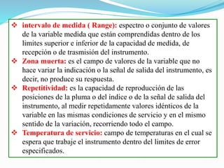  intervalo de medida ( Range): espectro o conjunto de valores
de la variable medida que están comprendidas dentro de los
limites superior e inferior de la capacidad de medida, de
recepción o de trasmisión del instrumento.
 Zona muerta: es el campo de valores de la variable que no
hace variar la indicación o la señal de salida del instrumento, es
decir, no produce su respuesta.
 Repetitividad: es la capacidad de reproducción de las
posiciones de la pluma o del índice o de la señal de salida del
instrumento, al medir repetidamente valores idénticos de la
variable en las mismas condiciones de servicio y en el mismo
sentido de la variación, recorriendo todo el campo.
 Temperatura de servicio: campo de temperaturas en el cual se
espera que trabaje el instrumento dentro del limites de error
especificados.
 