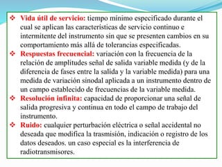  Vida útil de servicio: tiempo mínimo especificado durante el
cual se aplican las características de servicio continuo e
intermitente del instrumento sin que se presenten cambios en su
comportamiento más allá de tolerancias especificadas.
 Respuestas frecuencial: variación con la frecuencia de la
relación de amplitudes señal de salida variable medida (y de la
diferencia de fases entre la salida y la variable medida) para una
medida de variación sinodal aplicada a un instrumento dentro de
un campo establecido de frecuencias de la variable medida.
 Resolución infinita: capacidad de proporcionar una señal de
salida progresiva y continua en todo el campo de trabajo del
instrumento.
 Ruido: cualquier perturbación eléctrica o señal accidental no
deseada que modifica la trasmisión, indicación o registro de los
datos deseados. un caso especial es la interferencia de
radiotransmisores.
 