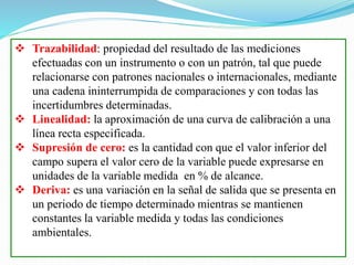  Trazabilidad: propiedad del resultado de las mediciones
efectuadas con un instrumento o con un patrón, tal que puede
relacionarse con patrones nacionales o internacionales, mediante
una cadena ininterrumpida de comparaciones y con todas las
incertidumbres determinadas.
 Linealidad: la aproximación de una curva de calibración a una
línea recta especificada.
 Supresión de cero: es la cantidad con que el valor inferior del
campo supera el valor cero de la variable puede expresarse en
unidades de la variable medida en % de alcance.
 Deriva: es una variación en la señal de salida que se presenta en
un periodo de tiempo determinado mientras se mantienen
constantes la variable medida y todas las condiciones
ambientales.
 