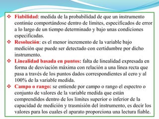  Fiabilidad: medida de la probabilidad de que un instrumento
continúe comportándose dentro de límites, especificados de error
a lo largo de un tiempo determinado y bajo unas condiciones
especificadas.
 Resolución: es el menor incremento de la variable bajo
medición que puede ser detectado con certidumbre por dicho
instrumento.
 Linealidad basada en puntos: falta de linealidad expresada en
forma de desviación máxima con relación a una línea recta que
pasa a través de los puntos dados correspondientes al cero y al
100% de la variable medida.
 Campo o rango: se entiende por campo o rango el espectro o
conjunto de valores de la variable medida que están
comprendidos dentro de los limites superior o inferior de la
capacidad de medición y trasmisión del instrumento, es decir los
valores para los cuales el aparato proporciona una lectura fiable.
 