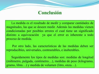Conclusión
La medida es el resultado de medir y comparar cantidades de
magnitudes, las que se deseen medir. Además las medidas vienen
condicionadas por posibles errores el cual tiene un significado
distinto a equivocación ya que el error es inherente a todo
proceso de medida.
Por otro lado, las características de las medidas deben ser
reproducibles, universales, contrastables, e inalterables.
Seguidamente los tipos de medidas son: medidas de longitud
(milímetro, pulgada, centímetro…), medidas de peso (kilogramo,
gramo, libra…) y medida de volumen (litro, onza…).
 
