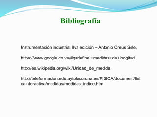 Bibliografía
Instrumentación industrial 8va edición – Antonio Creus Sole.
https://www.google.co.ve/#q=define:+medidas+de+longitud
http://es.wikipedia.org/wiki/Unidad_de_medida
http://teleformacion.edu.aytolacoruna.es/FISICA/document/fisi
caInteractiva/medidas/medidas_indice.htm
 