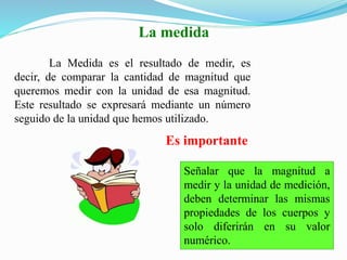 La Medida es el resultado de medir, es
decir, de comparar la cantidad de magnitud que
queremos medir con la unidad de esa magnitud.
Este resultado se expresará mediante un número
seguido de la unidad que hemos utilizado.
Señalar que la magnitud a
medir y la unidad de medición,
deben determinar las mismas
propiedades de los cuerpos y
solo diferirán en su valor
numérico.
La medida
Es importante
 