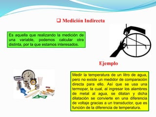 Es aquella que realizando la medición de
una variable, podemos calcular otra
distinta, por la que estamos interesados.
 Medición Indirecta
Medir la temperatura de un litro de agua,
pero no existe un medidor de comparación
directa para ello. Así que se usa una
termopar, la cual, al ingresar los alambres
de metal al agua, se dilatan y dicha
dilatación se convierte en una diferencia
de voltaje gracias a un transductor, que es
función de la diferencia de temperatura.
Ejemplo
 