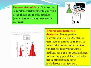 Errores sistemáticos: Son los que
se repiten constantemente y afectan
al resultado en un sólo sentido
(aumentando o disminuyendo la
medida).
Errores accidentales o
aleatorios: No es posible
determinar su causa. Afectan al
resultado en ambos sentidos y se
pueden disminuir por tratamiento
estadístico: realizando varias
medidas para que las desviaciones,
por encima y por debajo del valor
que se supone debe ser el
verdadero, se compensen.
 