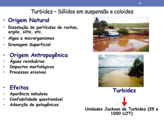 Turbidez – Sólidos em suspensão e coloides
• Origem Natural
• Dissolução de partículas de rochas,
argila, silte, etc.
• Algas e microrganismos
• Drenagem Superficial
• Efeitos
• Aparência nebulosa
• Confiabilidade questionável
• Adsorção de patogênicos
• Origem Antropogênica
• Águas residuárias
• Impactos morfológicos
• Processos erosivos
Turbidez
Unidades Jackson de Turbidez (25 a
1000 UJT)
13
 