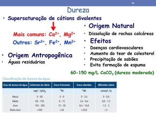Dureza
• Origem Natural
• Dissolução de rochas calcáreas
• Origem Antropogênica
• Águas residuárias
• Supersaturação de cátions divalentes
Mais comuns: Ca2+, Mg2+
Outros: Sr2+, Fe2+, Mn2+ • Efeitos
• Doenças cardiovasculares
• Aumento do teor de colesterol
• Precipitação de sabões
• Evita formação de espuma
60-150 mg/L CaCO3 (dureza moderada)
16
 