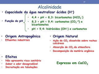 Alcalinidade
• Origem Natural
• Ação do CO2 dissolvido sobre rochas
calcáreas
• Absorção de CO2 da atmosfera
• Decomposição da matéria orgânica
• Origem Antropogênica
• Efluentes industriais
• Capacidade da água neutralizar ácidos (H+)
• Função do pH
• 4,4 < pH < 8,3: bicarbonatos (HCO3
-)
• 8,3 < pH < 9,4: carbonatos (CO3
-2) e
bicarbonatos
• pH > 9,4: hidróxidos (OH-) e carbonatos
• Efeitos
• Não apresenta risco sanitário
• Sabor e odor desagradável
• Incrustação em tubulações
Expresso em CaCO3
17
 