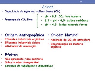 Acidez
• Origem Natural
• Absorção de CO2 da atmosfera
• Decomposição da matéria
orgânica
• Origem Antropogênica
• Efluentes industriais orgânicos
• Efluentes industriais ácidos
• Atividades de mineração
• Capacidade da água neutralizar bases (OH)
• Presença de CO2 livre
• pH > 8,2: CO2 livre ausente
• 8,2 < pH < 4,5: acidez carbônica
• pH < 4,5: ácidos minerais fortes
• Efeitos
• Não apresenta risco sanitário
• Sabor e odor desagradável
• Corrosão de tubulações e dispositivos
18
 