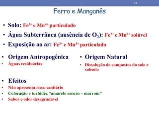 Ferro e Manganês
• Origem Natural
• Dissolução de compostos do solo e
subsolo
• Origem Antropogênica
• Águas residuárias
• Solo: Fe3+ e Mn4+ particulado
• Água Subterrânea (ausência de O2): Fe2+ e Mn2+ solúvel
• Exposição ao ar: Fe3+ e Mn4+ particulado
• Efeitos
• Não apresenta risco sanitário
• Coloração e turbidez “amarelo escuro – marrom”
• Sabor e odor desagradável
19
 