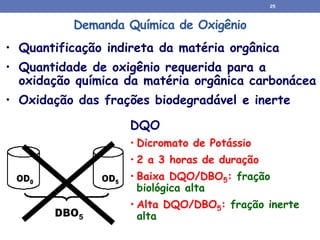 Demanda Química de Oxigênio
• Quantificação indireta da matéria orgânica
• Quantidade de oxigênio requerida para a
oxidação química da matéria orgânica carbonácea
• Oxidação das frações biodegradável e inerte
DQO
• Dicromato de Potássio
• 2 a 3 horas de duração
• Baixa DQO/DBO5: fração
biológica alta
• Alta DQO/DBO5: fração inerte
alta
25
 