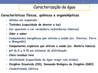 Caracterização da água
Características físicas, químicas e organolépticas
• Sólidos em suspensão
• Turbidez (capacidade de desviar a luz)
• Cor aparente e cor verdadeira (substâncias húmicas)
• Odor e sabor
• Componentes inorgânicos que afetam a saúde (ex. Cloretos, Ferro
e Manganês)
• Componentes orgânicos que afetam a saúde (ex. Matéria húmica)
• pH (6,0 a 9,5) em sistemas de distribuição
• Cloro residual livre
• Alcalinidade (capacidade da água reagir com ácidos)
• Oxigênio Dissolvido (OD), Demanda Biológica de Oxigênio (DBO)
• Condutividade elétrica
3
 