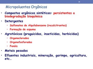 Micropoluentes Orgânicos
• Compostos orgânicos sintéticos: persistentes a
biodegradação bioquímica
• Detergentes
• Sulfonatos de Alquilabenzeno (recalcitrantes)
• Formação de espuma
• Agrotóxicos (praguicidas, inseticidas, herbicidas)
• Organoclorados
• Organofosforados
• Fenóis
• Metais pesados
• Efluentes industriais, mineração, garimpo, agricultura,
etc…
32
 