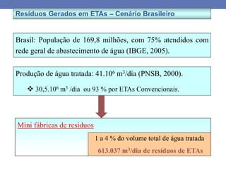 Resíduos Gerados em ETAs – Cenário Brasileiro
Brasil: População de 169,8 milhões, com 75% atendidos com
rede geral de abastecimento de água (IBGE, 2005).
Produção de água tratada: 41.106 m3/dia (PNSB, 2000).
 30,5.106 m3 /dia ou 93 % por ETAs Convencionais.
Mini fábricas de resíduos
1 a 4 % do volume total de água tratada
613.037 m3/dia de resíduos de ETAs
 