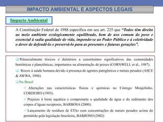 IMPACTO AMBIENTAL E ASPECTOS LEGAIS
 Potencialmente tóxicos e deletérios a constituintes significativos das comunidades
bentônicas e planctônicas, importantes na alimentação de peixes (CORNWELL et al., 1987).
 Riscos à saúde humana devido à presença de agentes patogênicos e metais pesados (ASCE
& AWWA, 1996).
 No Brasil
 Alterações nas características físicas e químicas no Córrego Monjolinho,
CORDEIRO (1993).
 Prejuízo à biota aquática e compromete a qualidade da água e do sedimento dos
corpos d’águas receptores, BARBOSA (2000).
 Lançamento de resíduos de ETAs com concentrações de metais pesados acima do
permitido pela legislação brasileira, BARROSO (2002)
A Constituição Federal de 1988 especifica em seu art. 225 que “Todos têm direito
ao meio ambiente ecologicamente equilibrado, bem de uso comum do povo e
essencial à sadia qualidade de vida, impondo-se ao Poder Público e à coletividade
o dever de defendê-lo e preservá-lo para as presentes e futuras gerações”.
Impacto Ambiental
 