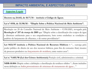 Decreto no 24.643, de 10/7/34 - instituiu o Código de Águas.
IMPACTO AMBIENTAL E ASPECTOS LEGAIS
Aspectos Legais
Lei nº 6938, de 31/08/81 - “Dispõe Sobre a Política Nacional de Meio Ambiente”.
Resolução no 20 do Conselho Nacional de Meio Ambiente – CONAMA, revogada pela
Resolução nº 357 de março de 2005 que “Dispõe sobre a classificação dos corpos de água
e diretrizes ambientais para o seu enquadramento, bem como estabelece as condições e
padrões de lançamento de efluentes, e dá outras providências“.
Lei 9433/97 instituiu a Política Nacional de Recursos Hídricos – “... outorga pelo
poder público do direito de uso dos recursos hídricos, para fins de consumo final, insumo
de processo produtivo ou lançamento de resíduos, entre outros usos”.
Lei n.º 9.605/98 (Lei dos Crimes Ambientais) Punição civil, administrativa e criminal.
NBR-10.004: Dispõe sobre a definição e classificação de resíduos sólidos “...ficam incluídos
nesta definição os lodos provenientes de sistemas de tratamento de água .. ”
 