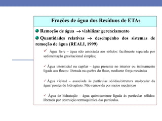 Remoção de água  viabilizar gerenciamento
Quantidades relativas  desempenho dos sistemas de
remoção de água (REALI, 1999)
 Água livre – água não associada aos sólidos: facilmente separada por
sedimentação gravitacional simples;
 Água intersticial ou capilar – água presente no interior ou intimamente
ligada aos flocos: liberada na quebra do floco, mediante força mecânica
 Água vicinal – associada às partículas sólidas/estrutura molecular da
água/ pontes de hidrogênio: Não removida por meios mecânicos
 Água de hidratação – água quimicamente ligada às partículas sólidas:
liberada por destruição termoquímica das partículas.
Frações de água dos Resíduos de ETAs
 