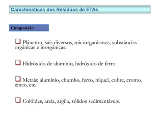  Plâncton, sais diversos, microrganismos, substâncias
orgânicas e inorgânicas.
 Hidróxido de alumínio, hidróxido de ferro
 Metais: alumínio, chumbo, ferro, níquel, cobre, cromo,
zinco, etc.
 Colóides, areia, argila, sólidos sedimentáveis.
Características dos Resíduos de ETAs
Composição
 