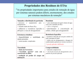 Propriedades dos Resíduos de ETAs
“As propriedades importantes para estudos de remoção de água
por sistemas naturais podem diferir, enormemente, dos estudos
por sistemas mecânicos de remoção”
Tamanho e distribuição de partículas
 processos e equipamentos para o
desaguamento
 tamanho médio dos flocos 20 .
 influencia a resistência específica à
filtração e a taxa de desaguamento
Densidade
 peso amostra/peso de igual volume de água:
varia com o tamanho do floco
 1.03 e 1.19 (g/cm3)
 determinantes à concentração de
sólidos, obtido após desaguamento
Estruturas cristalinas
 disponibilidade e mobilidade dos
metais presentes
 metais pesados: complexados
Resistência Específica
resistência oferecida por um peso unitário de
lodo à passagem de água
 define taxa de desaguamento e dosagem de
condicionantes químicos p/ sistemas mecânicos
 pressão aplicada  filtração
Viscosidade
 fluido não-Newtoniano
 “viscosidade aparente” varia com a
concentração de sólidos
 avaliação de perdas de cargas em
tubulações
Compressibilidade
 altamente compressíveis
 decréscimo da taxa de desaguamento com o
aumento de pressão aplicado
 