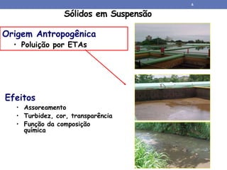 Sólidos em Suspensão
Origem Antropogênica
• Poluição por ETAs
Efeitos
• Assoreamento
• Turbidez, cor, transparência
• Função da composição
química
6
 