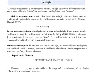 Reologia
“... estuda o escoamento e deformação da matéria, ou seja, descreve a deformação de um
corpo sob a influencia de tensões e remonta de postulações de Isaac Newton.“
fluidos newtonianos: tensão cisalhante tem relação direta e linear com o
gradiente de velocidade ou taxa de cisalhamento, descrita pela Lei de Newton
(Dentel, 1997).
τ= - μ.(dv/dy)
.
fluidos não-newtoniano: não obedecem a proporcionalidade direta entre a tensão
cisalhante e a taxa de cisalhamento ou deformação dv/dy, (Miki, 1998). coeficiente
de viscosidade é variável com a “taxa” de cisalhamento, o coeficiente de
viscosidade é definido como viscosidade aparente.
natureza tixotrópica da maioria dos lodos, ou seja, as características reológicas
são variáveis com o tempo, devido à tendência floculante dessas suspensões e
possíveis reações químicas diversas
• Equação de Einstein
η = ηo [1+ ø/2/(1- ø)2 ] = ηo (1+ 2,5 ø)
Em que: η, ηo = viscosidade da suspensão e solvente; Ø = fração
volumétrica ocupada por partículas.
 