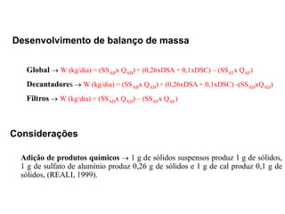 Considerações
Adição de produtos químicos  1 g de sólidos suspensos produz 1 g de sólidos,
1 g de sulfato de alumínio produz 0,26 g de sólidos e 1 g de cal produz 0,1 g de
sólidos, (REALI, 1999).
Desenvolvimento de balanço de massa
Global  W (kg/dia) = (SSABx QAB) + (0,26xDSA + 0,1xDSC) – (SSATx QAT)
Decantadores  W (kg/dia) = (SSABx QAB) + (0,26xDSA + 0,1xDSC) -(SSADxQAD)
Filtros  W (kg/dia) = (SSADx QAD) – (SSAFx QAF)
 