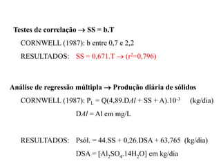 Testes de correlação  SS = b.T
CORNWELL (1987): b entre 0,7 e 2,2
RESULTADOS: SS = 0,671.T  (r2=0,796)
Análise de regressão múltipla  Produção diária de sólidos
CORNWELL (1987): PL = Q(4,89.DAl + SS + A).10-3 (kg/dia)
DAl = Al em mg/L
RESULTADOS: Psól. = 44.SS + 0,26.DSA + 63,765 (kg/dia)
DSA = [Al2SO4.14H2O] em kg/dia
 