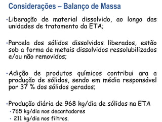 Considerações – Balanço de Massa
•Liberação de material dissolvido, ao longo das
unidades de tratamento da ETA;
•Parcela dos sólidos dissolvidos liberados, estão
sob a forma de metais dissolvidos ressolubilizados
e/ou não removidos;
•Adição de produtos químicos contribui ara a
produção de sólidos, sendo em média responsável
por 37 % dos sólidos gerados;
•Produção diária de 968 kg/dia de sólidos na ETA
• 765 kg/dia nos decantadores
• 211 kg/dia nos filtros.
 