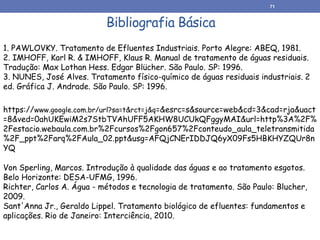https://www.google.com.br/url?sa=t&rct=j&q=&esrc=s&source=web&cd=3&cad=rja&uact
=8&ved=0ahUKEwiM2s7StbTVAhUFF5AKHW8UCUkQFggyMAI&url=http%3A%2F%
2Festacio.webaula.com.br%2Fcursos%2Fgon657%2Fconteudo_aula_teletransmitida
%2F_ppt%2Farq%2FAula_02.ppt&usg=AFQjCNErIDDJQ6yX09Fs5HBKHYZQUr8n
YQ
71
Bibliografia Básica
Von Sperling, Marcos. Introdução à qualidade das águas e ao tratamento esgotos.
Belo Horizonte: DESA-UFMG, 1996.
Richter, Carlos A. Água - métodos e tecnologia de tratamento. São Paulo: Blucher,
2009.
Sant'Anna Jr., Geraldo Lippel. Tratamento biológico de efluentes: fundamentos e
aplicações. Rio de Janeiro: Interciência, 2010.
1. PAWLOVKY. Tratamento de Efluentes Industriais. Porto Alegre: ABEQ, 1981.
2. IMHOFF, Karl R. & IMHOFF, Klaus R. Manual de tratamento de águas residuais.
Tradução: Max Lothan Hess. Edgar Blücher. São Paulo. SP: 1996.
3. NUNES, José Alves. Tratamento físico-químico de águas residuais industriais. 2
ed. Gráfica J. Andrade. São Paulo. SP: 1996.
 