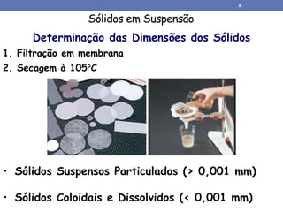 Sólidos em Suspensão
• Sólidos Coloidais e Dissolvidos (< 0,001 mm)
Determinação das Dimensões dos Sólidos
1. Filtração em membrana
2. Secagem à 105C
• Sólidos Suspensos Particulados (> 0,001 mm)
8
 