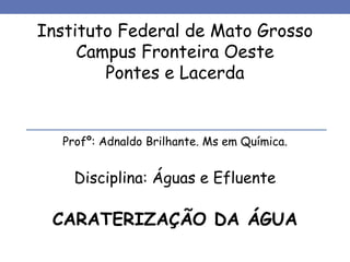 Instituto Federal de Mato Grosso
Campus Fronteira Oeste
Pontes e Lacerda
Profº: Adnaldo Brilhante. Ms em Química.
Disciplina: Águas e Efluente
CARATERIZAÇÃO DA ÁGUA
 