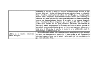 estudiantes no son muy sociables; por ejemplo: el niños que tiene asperger se aísla
un poco del grupo y de las actividades que se plantean en el aula, en educación
física y durante el descanso; también está el niño con TDH, que se muestra un poco
agresivo con sus compañeros especialmente con los que al igual que él tienen alguna
necesidad educativa. Hay otra niña que aunque es evidente que tiene una necesidad
pero no está diagnosticada por decisión de su madre es muy inquieta durante la
clase y molesta a los demás compañeros que por lo general le piden con voz firme
y alta que los respete. Por otra parte, la relación estudiante- estudiante ha ido
mejorando, pues la docente asigna un monitor a cada niño con alguna dificultad de
aprendizaje o necesidad educativa y esto ha hecho que practiquen valores entre
ellos como la tolerancia, el respeto, el compartir y la colaboración desde la
aceptación por las diferencias del otro.
¿Cómo es la relación estudiantes-
medio ecológico?
La relación de los estudiantes con el medio ecológico es muy escasa ya que el colegio
no cuenta con zonas verdes ni vegetación. El único espacio al aire libre es en la
entrada a la sede en la que hay un saltarín y la terraza la cual está enmallada, en la
que hacen educación física.
 