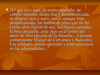  ““El que veis aquí, de rostro aguileño, deEl que veis aquí, de rostro aguileño, de
cabello castaño, frente lisa y desembarazada,cabello castaño, frente lisa y desembarazada,
de alegres ojos y nariz corva, aunque biende alegres ojos y nariz corva, aunque bien
proporcionada, las barbas de plata que no haproporcionada, las barbas de plata que no ha
veinte años fueron de oro, los bigotes grandes,veinte años fueron de oro, los bigotes grandes,
la boca pequeña...éste digo es el rostro della boca pequeña...éste digo es el rostro del
autor de Don Quijote de la Mancha... Llámaseautor de Don Quijote de la Mancha... Llámase
comúnmente Miguel de Cervantes y Saavedra.comúnmente Miguel de Cervantes y Saavedra.
Fue soldado...donde aprendió a tener pacienciaFue soldado...donde aprendió a tener paciencia
en las adversidades...”en las adversidades...”
 