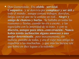  Don Gumersindo.. EraDon Gumersindo.. Era afableafable.... servicialservicial..
CompasivoCompasivo.. y se desvivía por.. y se desvivía por complacer y ser útilcomplacer y ser útil aa
todo el mundo.. aunque costase trabajos, desvelos,todo el mundo.. aunque costase trabajos, desvelos,
fatiga, con tal que no le costase un real...fatiga, con tal que no le costase un real... Alegre yAlegre y
amigo de chanzas y burlasamigo de chanzas y burlas.. Se hallaba en todas las.. Se hallaba en todas las
reuniones y fiestas, cuando no era a escote.. y lasreuniones y fiestas, cuando no era a escote.. y las
regocijaba con la amenidad de su trato.. y con suregocijaba con la amenidad de su trato.. y con su
discreta, aunque poco ática...conversacióndiscreta, aunque poco ática...conversación.... NuncaNunca
había tenido inclinación alguna amorosa a unahabía tenido inclinación alguna amorosa a una
mujer determinadamujer determinada.. pero inocentemente, sin.. pero inocentemente, sin
malicia, gustaba de todas, y era el viejo más amigo demalicia, gustaba de todas, y era el viejo más amigo de
requebrar a las muchachas.. y que más las hiciese reírrequebrar a las muchachas.. y que más las hiciese reír
que había en diez leguas a la redonda...que había en diez leguas a la redonda...
 