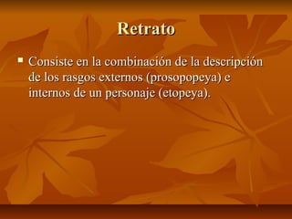RetratoRetrato
 Consiste en la combinación de la descripciónConsiste en la combinación de la descripción
de los rasgos externos (prosopopeya) ede los rasgos externos (prosopopeya) e
internos de un personaje (etopeya).internos de un personaje (etopeya).
 