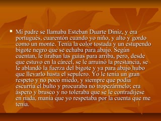  Mi padre se llamaba Esteban Duarte Diniz, y eraMi padre se llamaba Esteban Duarte Diniz, y era
portugués, cuarentón cuando yo niño, y alto y gordoportugués, cuarentón cuando yo niño, y alto y gordo
como un monte. Tenía la color tostada y un estupendocomo un monte. Tenía la color tostada y un estupendo
bigote negro que se echaba para abajo. Segúnbigote negro que se echaba para abajo. Según
cuentan, le tiraban las guías para arriba, pero, desdecuentan, le tiraban las guías para arriba, pero, desde
que estuvo en la cárcel, se le arruinó la prestancia, seque estuvo en la cárcel, se le arruinó la prestancia, se
le ablandó la fuerza del bigote y ya para abajo hubole ablandó la fuerza del bigote y ya para abajo hubo
que llevarlo hasta el sepulcro. Yo le tenía un granque llevarlo hasta el sepulcro. Yo le tenía un gran
respeto y no poco miedo, y siempre que podíarespeto y no poco miedo, y siempre que podía
escurría el bulto y procuraba no tropezármelo; eraescurría el bulto y procuraba no tropezármelo; era
áspero y brusco y no toleraba que se le contradijeseáspero y brusco y no toleraba que se le contradijese
en nada, manía que yo respetaba por la cuenta que meen nada, manía que yo respetaba por la cuenta que me
tenía.tenía.
 