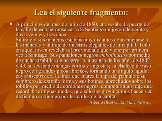Lea el siguiente fragmento:Lea el siguiente fragmento:
 A principios del mes de julio de 1850, atravesaba la puerta deA principios del mes de julio de 1850, atravesaba la puerta de
la calle de una hermosa casa de Santiago un joven de veinte yla calle de una hermosa casa de Santiago un joven de veinte y
dos a veinte y tres años.dos a veinte y tres años.
Su traje y sus maneras estaban muy distantes de asemejarse aSu traje y sus maneras estaban muy distantes de asemejarse a
las maneras y al traje de nuestros elegantes de la capital. Todolas maneras y al traje de nuestros elegantes de la capital. Todo
en aquel joven revelaba al provinciano que viene por primeraen aquel joven revelaba al provinciano que viene por primera
vez a Santiago. Sus pantalones negrosvez a Santiago. Sus pantalones negros embotinadosembotinados por mediopor medio
de anchas trabillas de becerro, a la usanza de los años de 1842de anchas trabillas de becerro, a la usanza de los años de 1842
y 43; su levita de mangas cortas y angostas; su chaleco de rasoy 43; su levita de mangas cortas y angostas; su chaleco de raso
negro con grandes picos abiertos, formando un ángulo agudo,negro con grandes picos abiertos, formando un ángulo agudo,
cuya bisectriz era la línea que marca la tapa del pantalón; sucuya bisectriz era la línea que marca la tapa del pantalón; su
sombrero de extraña forma y sus botines, abrochados sobre lossombrero de extraña forma y sus botines, abrochados sobre los
tobillos por medio de cordones negros, componían un traje quetobillos por medio de cordones negros, componían un traje que
recordaba antiguas modas, que sólo los provincianos hacen verrecordaba antiguas modas, que sólo los provincianos hacen ver
de tiempo en tiempo por las calles de la capital.de tiempo en tiempo por las calles de la capital.
Alberto Blest Gana.Alberto Blest Gana. Martín RivasMartín Rivas..
 