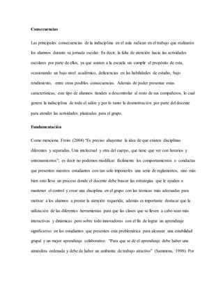 Consecuencias
Las principales consecuencias de la indisciplina en el aula radican en el trabajo que realizarán
los alumnos durante su jornada escolar. Es decir, la falta de atención hacia las actividades
escolares por parte de ellos, ya que asisten a la escuela sin cumplir el propósito de esta,
ocasionando un bajo nivel académico, deficiencias en las habilidades de estudio, bajo
rendimiento, entre otras posibles consecuencias. Además de poder presentar estas
características, este tipo de alumnos tienden a descontrolar al resto de sus compañeros, lo cual
genera la indisciplina de todo el salón y por lo tanto la desmotivación por parte del docente
para atender las actividades planeadas para el grupo.
Fundamentación
Como menciona Freire (2004) “Es preciso ahuyentar la idea de que existen disciplinas
diferentes y separadas. Una intelectual y otra del cuerpo, que tiene que ver con horarios y
entrenamientos”; es decir no podemos modificar fácilmente los comportamientos o conductas
que presenten nuestros estudiantes con tan solo imponerles una serie de reglamentos, sino más
bien esto lleva un proceso donde el docente debe buscar las estrategias que le ayuden a
mantener el control y crear una disciplina en el grupo con las técnicas más adecuadas para
motivar a los alumnos a prestar la atención requerida; además es importante destacar que la
utilización de las diferentes herramientas para que las clases que se lleven a cabo sean más
interactivas y dinámicas pero sobre todo innovadoras con el fin de lograr un aprendizaje
significativo en los estudiantes que presenten esta problemática para alcanzar una estabilidad
grupal y un mejor aprendizaje colaborativo. “Para que se dé el aprendizaje debe haber una
atmósfera ordenada y debe de haber un ambiente de trabajo atractivo” (Sammons, 1998). Por
 