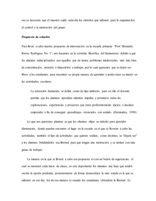 eso es necesario que el maestro cuide cada día los métodos que utilizará para la organización,
el control y la motivación del grupo.
Propuesta de solución
Para llevar a cabo nuestra propuesta de intervención en la escuela primaria “Prof. Bernardo
Rivera Rodríguez No. 1”, nos basamos en la corriente filosófica del humanismo debido a que
los alumnos indisciplinados son aquellos que no tienen problemas intelectuales, sino más bien
de concentración, atención o disposición a trabajar, por lo cual queremos que se dejen ser
libres a los estudiantes para encontrar su propia manera de aprender y poder tener su interés en
las actividades escolares.
La educación humanista se define como de tipo indirecto, pues en ella el docente
permite que los alumnos aprendan mientras impulsa y promueve todas las
exploraciones, experiencias y proyectos que éstos preferentemente inicien o decidan
emprender a fin de conseguir aprendizajes vivenciales con sentido. (Hernández, 1998).
Lo que nos queremos plantear es que los alumnos elijan su método para aprender
diariamente, donde puedan encontrar el lugar en la escuela en el que se llevarán a cabo las
actividades, también el tipo de actividades que quieran realizar, como decimos, se “dejará ser”
a los alumnos brindándoles esa libertad para que tengan una motivación y se sientan con más
ganas de trabajar.
La manera en la que se llevará a cabo esa propuesta es con un buzón de sugerencias, el
cual se mostrará cada inicio de clases, en este depositarán los alumnos una hoja que tendrá
escrita la opción preferida, posteriormente de forma democrática la más votada es la que se
utilizará en ese día. Así de esa manera es cuando los estudiantes obtendrán la libertad. Es
 
