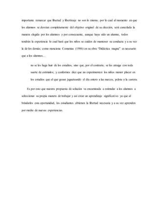importante remarcar que libertad y libertinaje no son lo mismo, por lo cual al momento en que
los alumnos se desvían completamente del objetivo original de su elección, será cancelada la
manera elegida por los alumnos y por consecuente, aunque haya sido un alumno, todos
tendrán la experiencia lo cual hará que los niños se cuiden de mantener su conducta y a su vez
la de los demás; como menciona Comenius (1986) en su obra “Didáctica magna” es necesario
que a los alumnos…
no se les haga huir de los estudios, sino que, por el contrario, se les atraiga con toda
suerte de estímulos; y conformes dice que no experimenten los niños menor placer en
los estudios que el que gozan jugueteando el día entero a las nueces, pelota o la carrera.
Es por esto que nuestra propuesta de solución va encaminada a estimular a los alumnos a
seleccionar su propia manera de trabajar y así crear un aprendizaje significativo ya que al
brindarles esta oportunidad, los estudiantes obtienen la libertad necesaria y a su vez aprenden
por medio de nuevas experiencias.
 