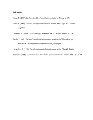 Referencias
Berry, T. (2009). La disciplina-El método Brazelton. Editorial Norma. p. 136
Freire, P. (2004). Cartas a quien pretende enseñar. Buenos Aires: Siglo XXI Editores
Argentina.
Comenius, J. (1986). Didáctica magna. Ediciones AKAL: Madrid, España P. 328
García, F. (s/a). ¿Qué es el paradigma humanista en la educación? Disponible en:
http://www..riial.org/espacios/educom/educom_tall1ph.pdf
Hernández, G. (1998). Paradigmas en psicología de la educación. Editorial: Paidós
Sammons. (1998). “Características clave de las escuelas efectivas”. México, SEP. pp. 34-49.
 
