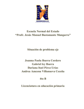 Escuela Normal del Estado
“Profr. Jesús Manuel Bustamante Mungarro”
Situación de problema eje
Joanna Paola Ibarra Cordero
Gabriel ley Ibarra
Dariana Itzel Pérez Urías
Andrea Azucena Villanueva Ceceña
4to B
Licenciatura en educación primaria
 
