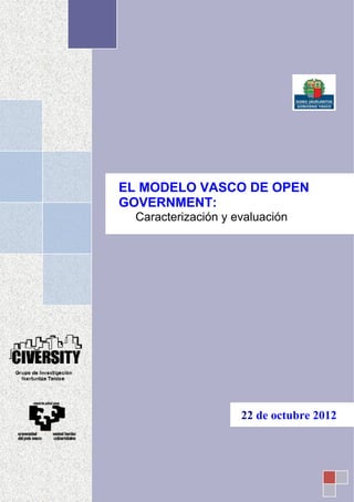  

ator 
 

                 


                                                                                
                                                                                




                          EL MODELO VASCO DE OPEN
                          GOVERNMENT:
                                      Caracterización y evaluación
                      


                 
                 
                 
                 
                 
                 
                 
                 
                                                                                
                 
                                                           
                 




                                                              22 de octubre 2012


             
 
