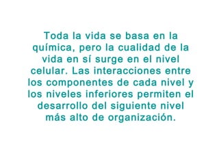 Toda la vida se basa en la
 química, pero la cualidad de la
   vida en sí surge en el nivel
 celular. Las interacciones entre
los componentes de cada nivel y
los niveles inferiores permiten el
  desarrollo del siguiente nivel
    más alto de organización.
 