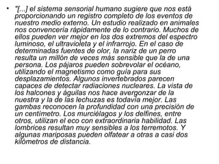 • "[...] el sistema sensorial humano sugiere que nos está
  proporcionando un registro completo de los eventos de
  nuestro medio externo. Un estudio realizado en animales
  nos convencería rápidamente de lo contrario. Muchos de
  ellos pueden ver mejor en los dos extremos del espectro
  luminoso, el ultravioleta y el infrarrojo. En el caso de
  determinadas fuentes de olor, la nariz de un perro
  resulta un millón de veces más sensible que la de una
  persona. Los pájaros pueden sobrevolar el océano,
  utilizando el magnetismo como guía para sus
  desplazamientos. Algunos invertebrados parecen
  capaces de detectar radiaciones nucleares. La vista de
  los halcones y águilas nos hace avergonzar de la
  nuestra y la de las lechuzas es todavía mejor. Las
  gambas reconocen la profundidad con una precisión de
  un centímetro. Los murciélagos y los delfines, entre
  otros, utilizan el eco con extraordinaria habilidad. Las
  lombrices resultan muy sensibles a los terremotos. Y
  algunas mariposas pueden olfatear a otras a casi dos
  kilómetros de distancia.
 