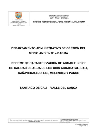 LABORATORIO AMBIENTAL DEL
DAGMA
SERVICIO AL CLIENTE
SISTEMAS DE GESTIÓN
SGC - MECI - SISTEDA
INFORME TECNICO LABORATORIO AMBIENTAL DEL DAGMA
Este documento no debe reproducirse parcial ó totalmente sin previa autorización del Laboratorio
Ambiental del DAGMA
Laboratorio Ambiental del DAGMA
Dirección: Cra.16 # 15-75 Barrio Guayaquil – Cali
Teléfono: 8896733
OT-009-2011 (Agosto)
Página 1 de 43
DEPARTAMENTO ADMINISTRATIVO DE GESTION DEL
MEDIO AMBIENTE – DAGMA
INFORME DE CARACTERIZACION DE AGUAS E INDICE
DE CALIDAD DE AGUA DE LOS RIOS AGUACATAL, CALI,
CAÑAVERALEJO, LILI, MELENDEZ Y PANCE
SANTIAGO DE CALI – VALLE DEL CAUCA
 